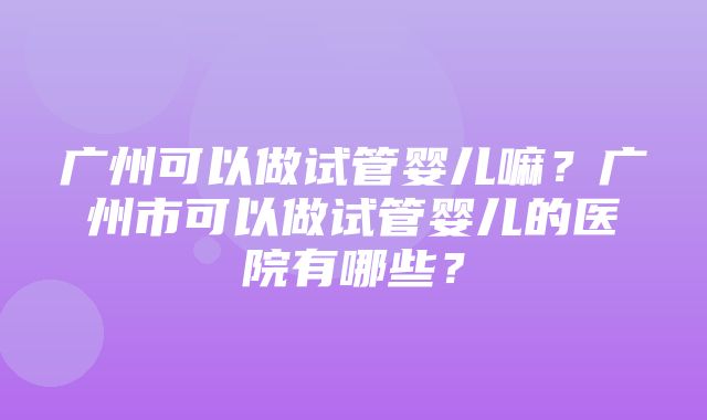 广州可以做试管婴儿嘛？广州市可以做试管婴儿的医院有哪些？