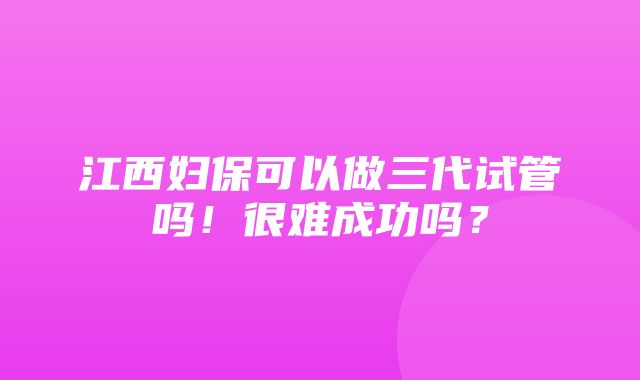 江西妇保可以做三代试管吗！很难成功吗？