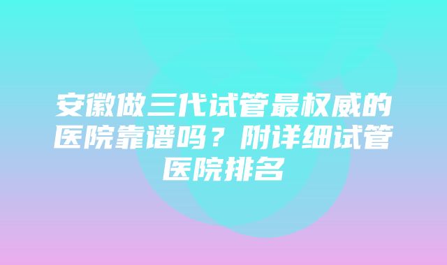 安徽做三代试管最权威的医院靠谱吗？附详细试管医院排名