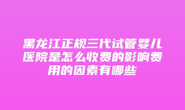 黑龙江正规三代试管婴儿医院是怎么收费的影响费用的因素有哪些