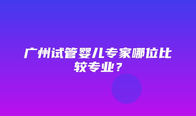 广州试管婴儿专家哪位比较专业？