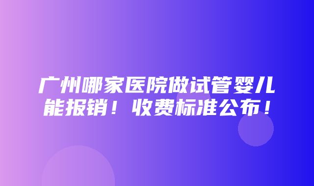 广州哪家医院做试管婴儿能报销！收费标准公布！