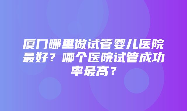 厦门哪里做试管婴儿医院最好？哪个医院试管成功率最高？