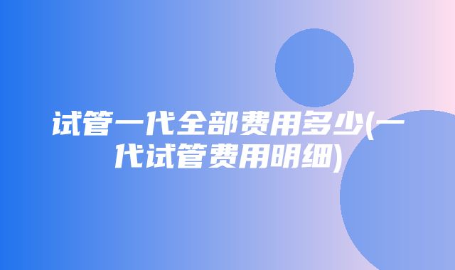 试管一代全部费用多少(一代试管费用明细)