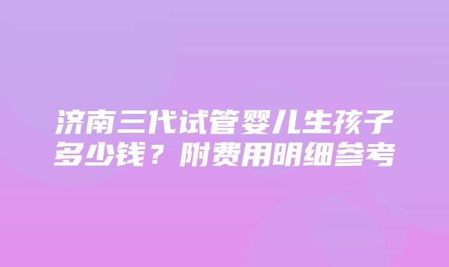 济南三代试管婴儿生孩子多少钱？附费用明细参考