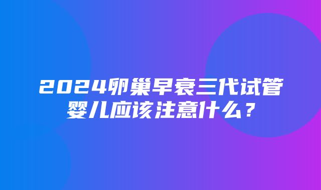 2024卵巢早衰三代试管婴儿应该注意什么？