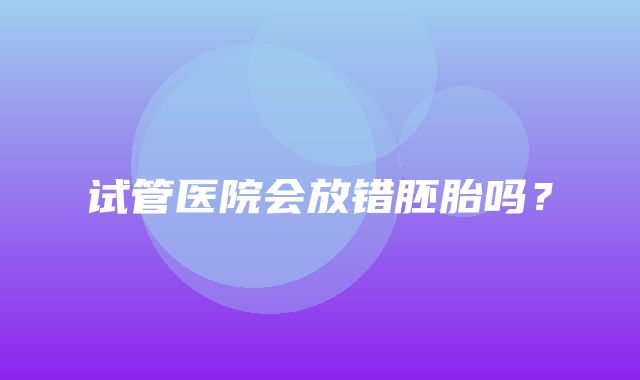 试管医院会放错胚胎吗？