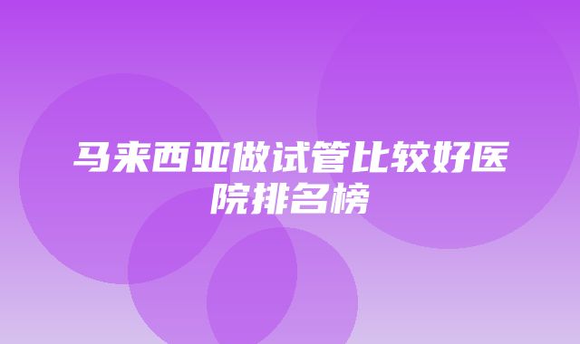 马来西亚做试管比较好医院排名榜