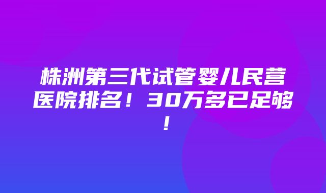 株洲第三代试管婴儿民营医院排名！30万多已足够！