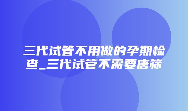 三代试管不用做的孕期检查_三代试管不需要唐筛