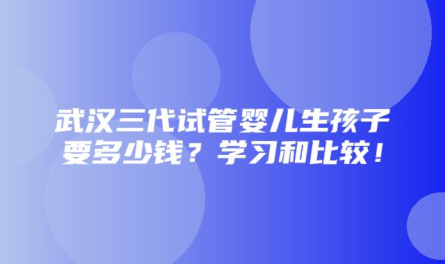 武汉三代试管婴儿生孩子要多少钱？学习和比较！