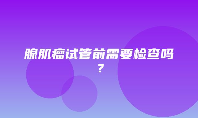 腺肌瘤试管前需要检查吗？