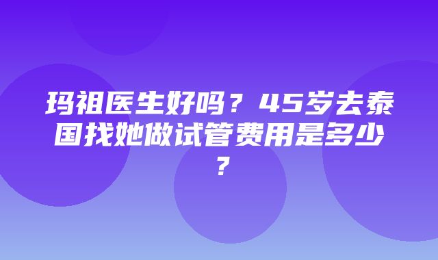 玛祖医生好吗？45岁去泰国找她做试管费用是多少？