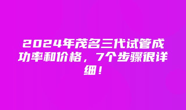 2024年茂名三代试管成功率和价格，7个步骤很详细！