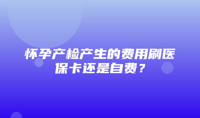 怀孕产检产生的费用刷医保卡还是自费？