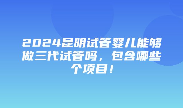 2024昆明试管婴儿能够做三代试管吗，包含哪些个项目！