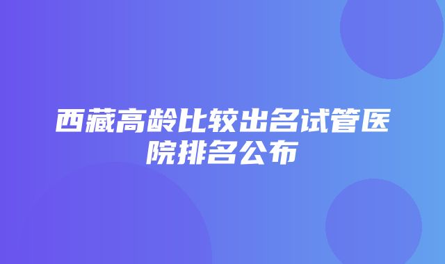 西藏高龄比较出名试管医院排名公布