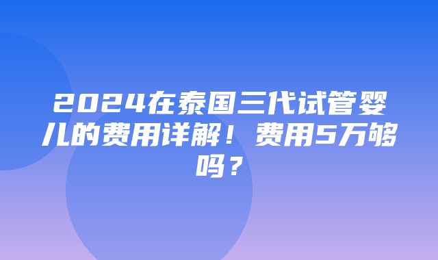 2024在泰国三代试管婴儿的费用详解！费用5万够吗？