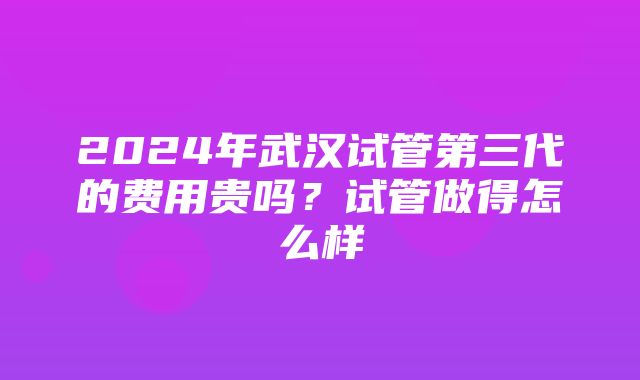 2024年武汉试管第三代的费用贵吗？试管做得怎么样