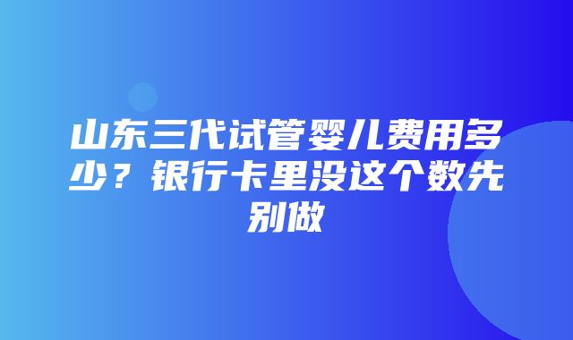 山东三代试管婴儿费用多少？银行卡里没这个数先别做