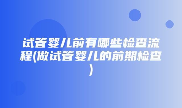 试管婴儿前有哪些检查流程(做试管婴儿的前期检查)