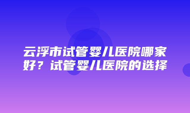 云浮市试管婴儿医院哪家好？试管婴儿医院的选择