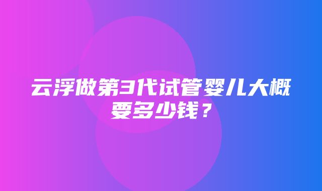 云浮做第3代试管婴儿大概要多少钱？