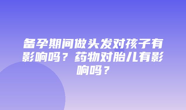 备孕期间做头发对孩子有影响吗？药物对胎儿有影响吗？