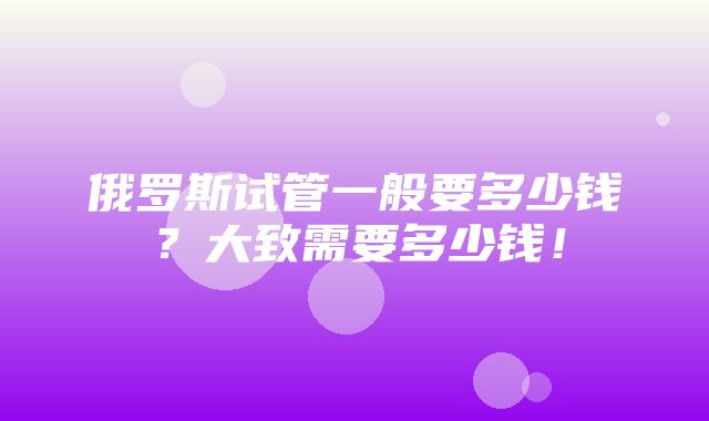 俄罗斯试管一般要多少钱？大致需要多少钱！