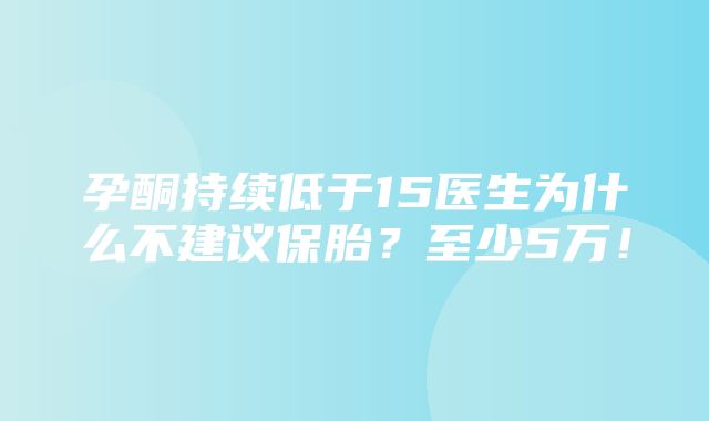 孕酮持续低于15医生为什么不建议保胎？至少5万！