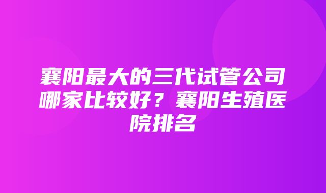 襄阳最大的三代试管公司哪家比较好？襄阳生殖医院排名