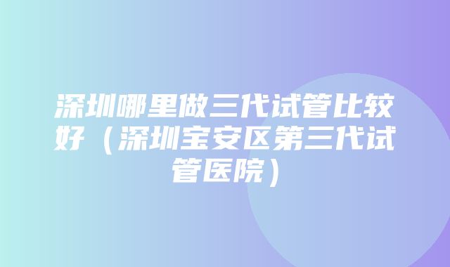 深圳哪里做三代试管比较好（深圳宝安区第三代试管医院）