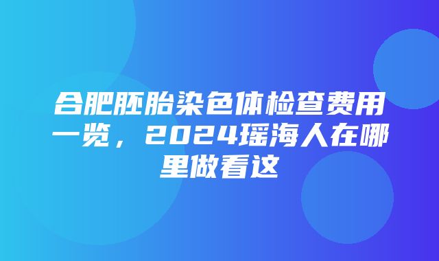 合肥胚胎染色体检查费用一览，2024瑶海人在哪里做看这