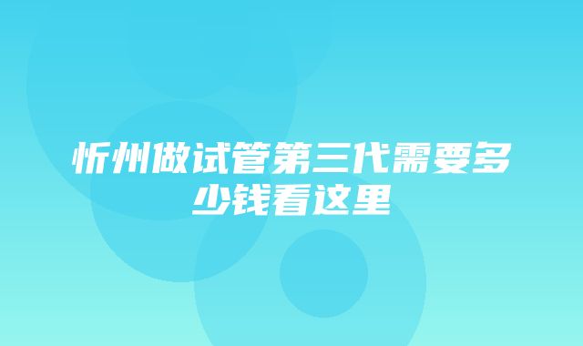 忻州做试管第三代需要多少钱看这里