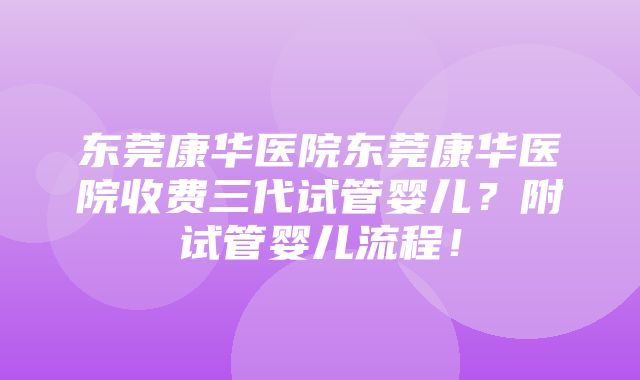 东莞康华医院东莞康华医院收费三代试管婴儿？附试管婴儿流程！