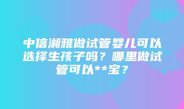 中信湘雅做试管婴儿可以选择生孩子吗？哪里做试管可以**宝？