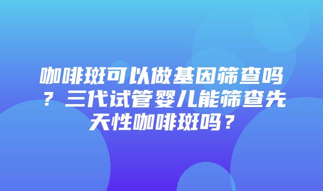 咖啡斑可以做基因筛查吗？三代试管婴儿能筛查先天性咖啡斑吗？