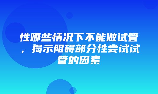 性哪些情况下不能做试管，揭示阻碍部分性尝试试管的因素