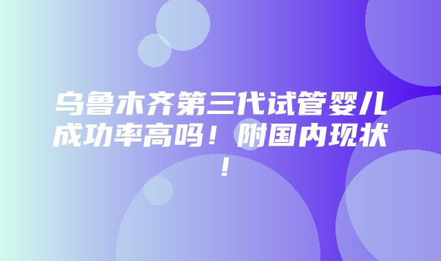 乌鲁木齐第三代试管婴儿成功率高吗！附国内现状！