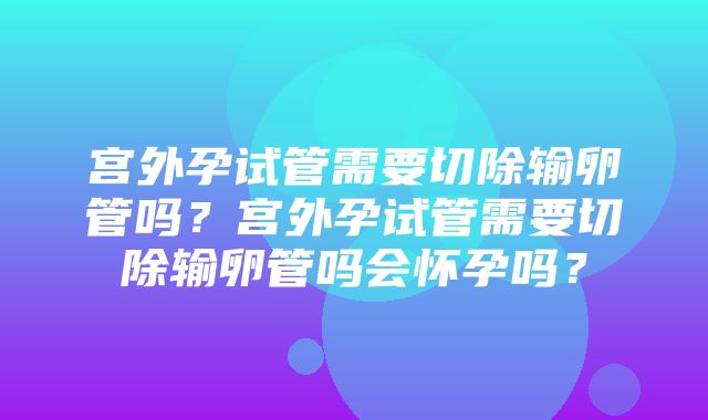 宫外孕试管需要切除输卵管吗？宫外孕试管需要切除输卵管吗会怀孕吗？