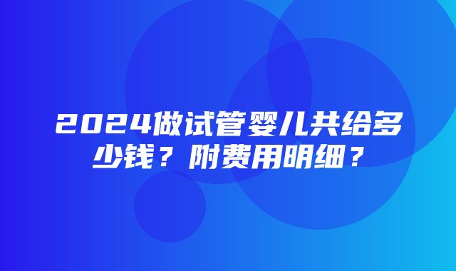 2024做试管婴儿共给多少钱？附费用明细？