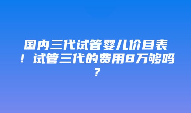 国内三代试管婴儿价目表！试管三代的费用8万够吗？