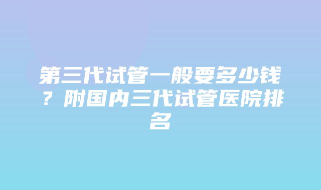 第三代试管一般要多少钱？附国内三代试管医院排名