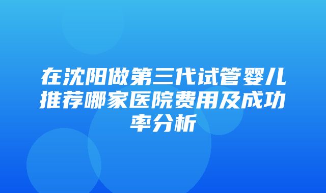 在沈阳做第三代试管婴儿推荐哪家医院费用及成功率分析