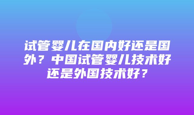 试管婴儿在国内好还是国外？中国试管婴儿技术好还是外国技术好？