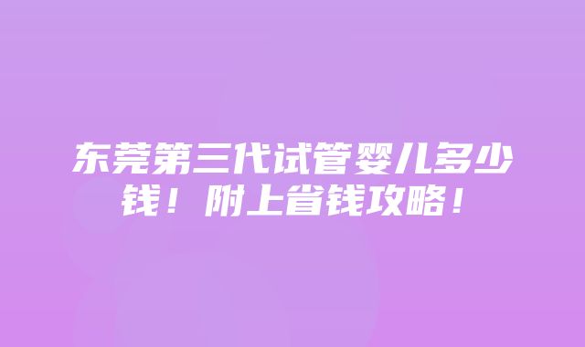 东莞第三代试管婴儿多少钱！附上省钱攻略！