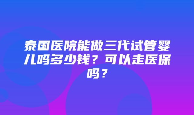 泰国医院能做三代试管婴儿吗多少钱？可以走医保吗？