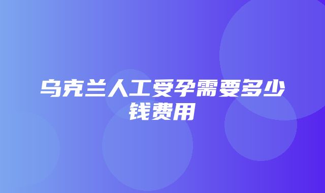 乌克兰人工受孕需要多少钱费用