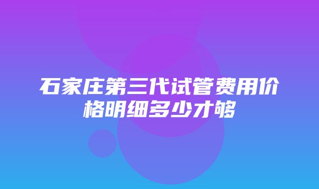 石家庄第三代试管费用价格明细多少才够