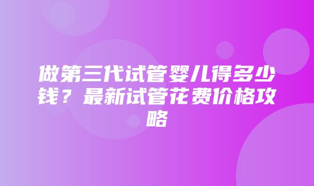 做第三代试管婴儿得多少钱？最新试管花费价格攻略